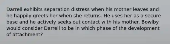 Darrell exhibits separation distress when his mother leaves and he happily greets her when she returns. He uses her as a secure base and he actively seeks out contact with his mother. Bowlby would consider Darrell to be in which phase of the development of attachment?