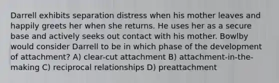 Darrell exhibits separation distress when his mother leaves and happily greets her when she returns. He uses her as a secure base and actively seeks out contact with his mother. Bowlby would consider Darrell to be in which phase of the development of attachment? A) clear-cut attachment B) attachment-in-the-making C) reciprocal relationships D) preattachment