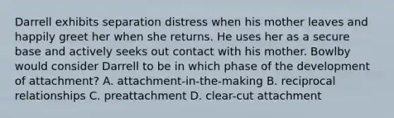 Darrell exhibits separation distress when his mother leaves and happily greet her when she returns. He uses her as a secure base and actively seeks out contact with his mother. Bowlby would consider Darrell to be in which phase of the development of attachment? A. attachment-in-the-making B. reciprocal relationships C. preattachment D. clear-cut attachment