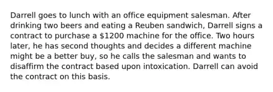 Darrell goes to lunch with an office equipment salesman. After drinking two beers and eating a Reuben sandwich, Darrell signs a contract to purchase a 1200 machine for the office. Two hours later, he has second thoughts and decides a different machine might be a better buy, so he calls the salesman and wants to disaffirm the contract based upon intoxication. Darrell can avoid the contract on this basis.