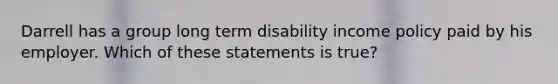 Darrell has a group long term disability income policy paid by his employer. Which of these statements is true?