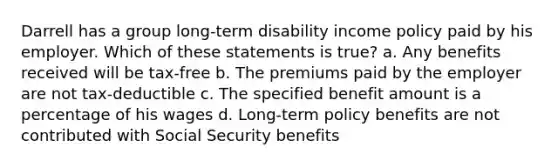 Darrell has a group long-term disability income policy paid by his employer. Which of these statements is true? a. Any benefits received will be tax-free b. The premiums paid by the employer are not tax-deductible c. The specified benefit amount is a percentage of his wages d. Long-term policy benefits are not contributed with Social Security benefits