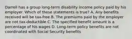 Darrell has a group long-term disability income policy paid by his employer. Which of these statements is true? A. Any benefits received will be tax-free B. The premiums paid by the employer are not tax-deductible C. The specified benefit amount is a percentage of his wages D. Long-term policy benefits are not coordinated with Social Security benefits