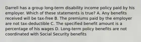 Darrell has a group long-term disability income policy paid by his employer. Which of these statements is true? A. Any benefits received will be tax-free B. The premiums paid by the employer are not tax-deductible C. The specified benefit amount is a percentage of his wages D. Long-term policy benefits are not coordinated with Social Security benefits