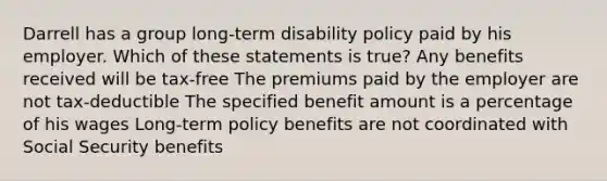 Darrell has a group long-term disability policy paid by his employer. Which of these statements is true? Any benefits received will be tax-free The premiums paid by the employer are not tax-deductible The specified benefit amount is a percentage of his wages Long-term policy benefits are not coordinated with Social Security benefits