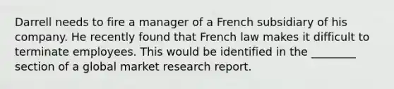 Darrell needs to fire a manager of a French subsidiary of his company. He recently found that French law makes it difficult to terminate employees. This would be identified in the ________ section of a global market research report.