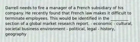 Darrell needs to fire a manager of a French subsidiary of his company. He recently found that French law makes it difficult to terminate employees. This would be identified in the _________ section of a global market research report. - economic - cultural, societal business environment - political, legal - history, geography