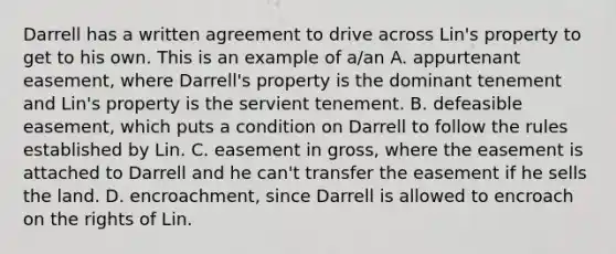 Darrell has a written agreement to drive across Lin's property to get to his own. This is an example of a/an A. appurtenant easement, where Darrell's property is the dominant tenement and Lin's property is the servient tenement. B. defeasible easement, which puts a condition on Darrell to follow the rules established by Lin. C. easement in gross, where the easement is attached to Darrell and he can't transfer the easement if he sells the land. D. encroachment, since Darrell is allowed to encroach on the rights of Lin.