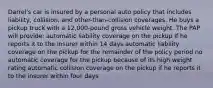 Darrel's car is insured by a personal auto policy that includes liability, collision, and other-than-collision coverages. He buys a pickup truck with a 12,000-pound gross vehicle weight. The PAP will provide: automatic liability coverage on the pickup if he reports it to the insurer within 14 days automatic liability coverage on the pickup for the remainder of the policy period no automatic coverage for the pickup because of its high weight rating automatic collision coverage on the pickup if he reports it to the insurer within four days