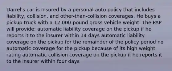 Darrel's car is insured by a personal auto policy that includes liability, collision, and other-than-collision coverages. He buys a pickup truck with a 12,000-pound gross vehicle weight. The PAP will provide: automatic liability coverage on the pickup if he reports it to the insurer within 14 days automatic liability coverage on the pickup for the remainder of the policy period no automatic coverage for the pickup because of its high weight rating automatic collision coverage on the pickup if he reports it to the insurer within four days