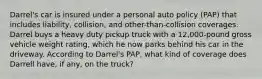 Darrel's car is insured under a personal auto policy (PAP) that includes liability, collision, and other-than-collision coverages. Darrel buys a heavy duty pickup truck with a 12,000-pound gross vehicle weight rating, which he now parks behind his car in the driveway. According to Darrel's PAP, what kind of coverage does Darrell have, if any, on the truck?