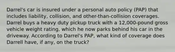 Darrel's car is insured under a personal auto policy (PAP) that includes liability, collision, and other-than-collision coverages. Darrel buys a heavy duty pickup truck with a 12,000-pound gross vehicle weight rating, which he now parks behind his car in the driveway. According to Darrel's PAP, what kind of coverage does Darrell have, if any, on the truck?