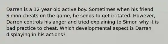 Darren is a 12-year-old active boy. Sometimes when his friend Simon cheats on the game, he sends to get irritated. However, Darren controls his anger and tried explaining to Simon why it is bad practice to cheat. Which developmental aspect is Darren displaying in his actions?