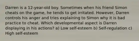 Darren is a 12-year-old boy. Sometimes when his friend Simon cheats on the game, he tends to get irritated. However, Darren controls his anger and tries explaining to Simon why it is bad practice to cheat. Which developmental aspect is Darren displaying in his actions? a) Low self-esteem b) Self-regulation c) High self-esteem