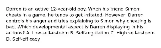 Darren is an active 12-year-old boy. When his friend Simon cheats in a game, he tends to get irritated. However, Darren controls his anger and tries explaining to Simon why cheating is bad. Which developmental aspect is Darren displaying in his actions? A. Low self-esteem B. Self-regulation C. High self-esteem D. Self-efficacy