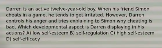 Darren is an active twelve-year-old boy. When his friend Simon cheats in a game, he tends to get irritated. However, Darren controls his anger and tries explaining to Simon why cheating is bad. Which developmental aspect is Darren displaying in his actions? A) low self-esteem B) self-regulation C) high self-esteem D) self-efficacy