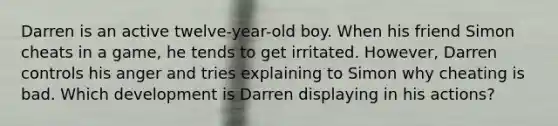 Darren is an active twelve-year-old boy. When his friend Simon cheats in a game, he tends to get irritated. However, Darren controls his anger and tries explaining to Simon why cheating is bad. Which development is Darren displaying in his actions?