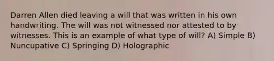 Darren Allen died leaving a will that was written in his own handwriting. The will was not witnessed nor attested to by witnesses. This is an example of what type of will? A) Simple B) Nuncupative C) Springing D) Holographic