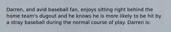 Darren, and avid baseball fan, enjoys sitting right behind the home team's dugout and he knows he is more likely to be hit by a stray baseball during the normal course of play. Darren is: