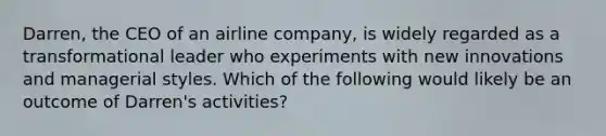 Darren, the CEO of an airline company, is widely regarded as a transformational leader who experiments with new innovations and managerial styles. Which of the following would likely be an outcome of Darren's activities?