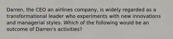 ​Darren, the CEO an airlines company, is widely regarded as a transformational leader who experiments with new innovations and managerial styles. Which of the following would be an outcome of Darren's activities?