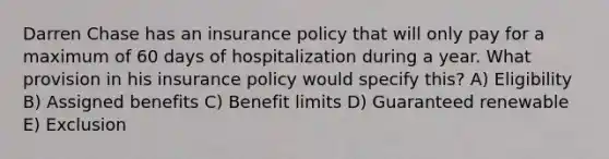 Darren Chase has an insurance policy that will only pay for a maximum of 60 days of hospitalization during a year. What provision in his insurance policy would specify this? A) Eligibility B) Assigned benefits C) Benefit limits D) Guaranteed renewable E) Exclusion