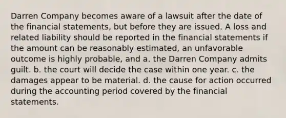 Darren Company becomes aware of a lawsuit after the date of the <a href='https://www.questionai.com/knowledge/kFBJaQCz4b-financial-statements' class='anchor-knowledge'>financial statements</a>, but before they are issued. A loss and related liability should be reported in the financial statements if the amount can be reasonably estimated, an unfavorable outcome is highly probable, and a. the Darren Company admits guilt. b. the court will decide the case within one year. c. the damages appear to be material. d. the cause for action occurred during the accounting period covered by the financial statements.