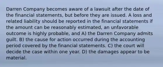 Darren Company becomes aware of a lawsuit after the date of the financial statements, but before they are issued. A loss and related liability should be reported in the financial statements if the amount can be reasonably estimated, an unfavorable outcome is highly probable, and A) the Darren Company admits guilt. B) the cause for action occurred during the accounting period covered by the financial statements. C) the court will decide the case within one year. D) the damages appear to be material.