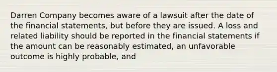 Darren Company becomes aware of a lawsuit after the date of the financial statements, but before they are issued. A loss and related liability should be reported in the financial statements if the amount can be reasonably estimated, an unfavorable outcome is highly probable, and