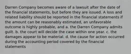 Darren Company becomes aware of a lawsuit after the date of the <a href='https://www.questionai.com/knowledge/kFBJaQCz4b-financial-statements' class='anchor-knowledge'>financial statements</a>, but before they are issued. A loss and related liability should be reported in the financial statements if the amount can be reasonably estimated, an unfavorable outcome is highly probable, and a. the Darren Company admits guilt. b. the court will decide the case within one year. c. the damages appear to be material. d. the cause for action occurred during the accounting period covered by the financial statements