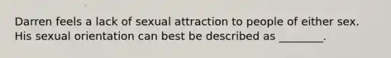 Darren feels a lack of sexual attraction to people of either sex. His sexual orientation can best be described as ________.