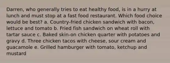 Darren, who generally tries to eat healthy food, is in a hurry at lunch and must stop at a fast food restaurant. Which food choice would be best? a. Country-fried chicken sandwich with bacon, lettuce and tomato b. Fried fish sandwich on wheat roll with tartar sauce c. Baked skin-on chicken quarter with potatoes and gravy d. Three chicken tacos with cheese, sour cream and guacamole e. Grilled hamburger with tomato, ketchup and mustard