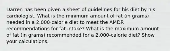 Darren has been given a sheet of guidelines for his diet by his cardiologist. What is the minimum amount of fat (in grams) needed in a 2,000-calorie diet to meet the AMDR recommendations for fat intake? What is the maximum amount of fat (in grams) recommended for a 2,000-calorie diet? Show your calculations.