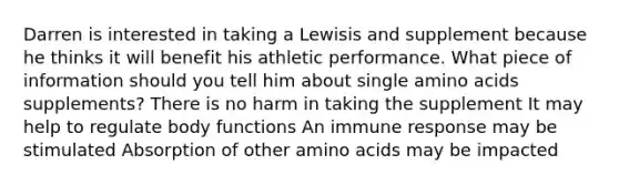 Darren is interested in taking a Lewisis and supplement because he thinks it will benefit his athletic performance. What piece of information should you tell him about single amino acids supplements? There is no harm in taking the supplement It may help to regulate body functions An immune response may be stimulated Absorption of other amino acids may be impacted