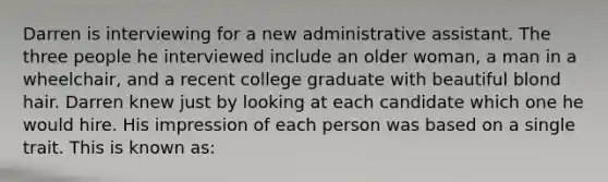 Darren is interviewing for a new administrative assistant. The three people he interviewed include an older woman, a man in a wheelchair, and a recent college graduate with beautiful blond hair. Darren knew just by looking at each candidate which one he would hire. His impression of each person was based on a single trait. This is known as: