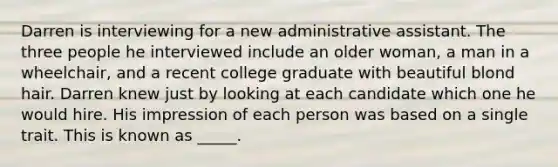 Darren is interviewing for a new administrative assistant. The three people he interviewed include an older woman, a man in a wheelchair, and a recent college graduate with beautiful blond hair. Darren knew just by looking at each candidate which one he would hire. His impression of each person was based on a single trait. This is known as _____.