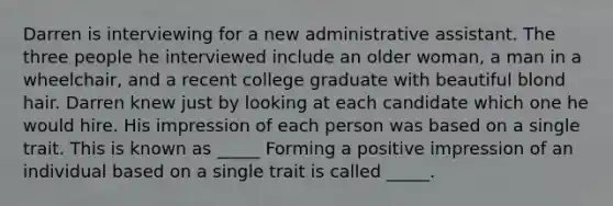 Darren is interviewing for a new administrative assistant. The three people he interviewed include an older woman, a man in a wheelchair, and a recent college graduate with beautiful blond hair. Darren knew just by looking at each candidate which one he would hire. His impression of each person was based on a single trait. This is known as _____ Forming a positive impression of an individual based on a single trait is called _____.