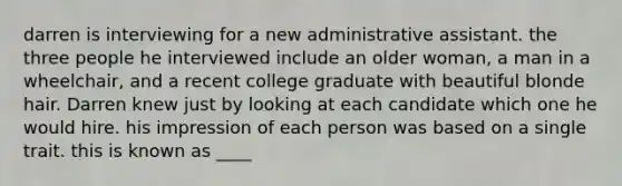 darren is interviewing for a new administrative assistant. the three people he interviewed include an older woman, a man in a wheelchair, and a recent college graduate with beautiful blonde hair. Darren knew just by looking at each candidate which one he would hire. his impression of each person was based on a single trait. this is known as ____