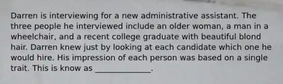 Darren is interviewing for a new administrative assistant. The three people he interviewed include an older woman, a man in a wheelchair, and a recent college graduate with beautiful blond hair. Darren knew just by looking at each candidate which one he would hire. His impression of each person was based on a single trait. This is know as ______________.