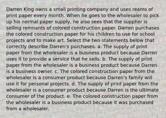 Darren King owns a small printing company and uses reams of print paper every month. When he goes to the wholesaler to pick up his normal paper supply, he also sees that the supplier is selling remnants of colored construction paper. Darren purchases the colored construction paper for his children to use for school projects and to make art. Select the two statements below that correctly describe Darren's purchases. a. The supply of print paper from the wholesaler is a business product because Darren uses it to provide a service that he sells. b. The supply of print paper from the wholesaler is a business product because Darren is a business owner. c. The colored construction paper from the wholesaler is a consumer product because Darren's family will use it for personal projects. d. The supply of print paper from the wholesaler is a consumer product because Darren is the ultimate consumer of the product. e. The colored construction paper from the wholesaler is a business product because it was purchased from a wholesaler.