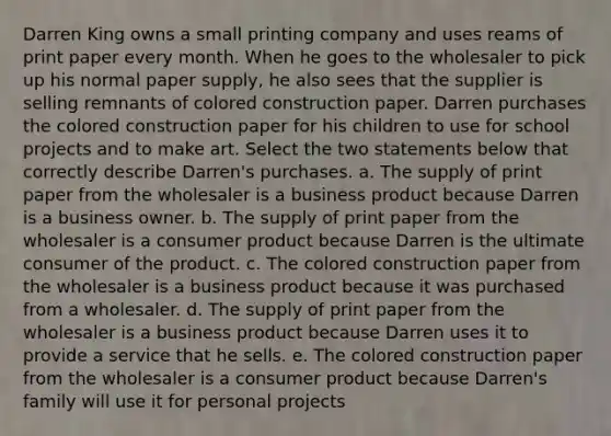 Darren King owns a small printing company and uses reams of print paper every month. When he goes to the wholesaler to pick up his normal paper supply, he also sees that the supplier is selling remnants of colored construction paper. Darren purchases the colored construction paper for his children to use for school projects and to make art. Select the two statements below that correctly describe Darren's purchases. a. The supply of print paper from the wholesaler is a business product because Darren is a business owner. b. The supply of print paper from the wholesaler is a consumer product because Darren is the ultimate consumer of the product. c. The colored construction paper from the wholesaler is a business product because it was purchased from a wholesaler. d. The supply of print paper from the wholesaler is a business product because Darren uses it to provide a service that he sells. e. The colored construction paper from the wholesaler is a consumer product because Darren's family will use it for personal projects