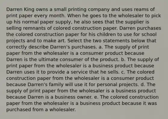 Darren King owns a small printing company and uses reams of print paper every month. When he goes to the wholesaler to pick up his normal paper supply, he also sees that the supplier is selling remnants of colored construction paper. Darren purchases the colored construction paper for his children to use for school projects and to make art. Select the two statements below that correctly describe Darren's purchases. a. The supply of print paper from the wholesaler is a consumer product because Darren is the ultimate consumer of the product. b. The supply of print paper from the wholesaler is a business product because Darren uses it to provide a service that he sells. c. The colored construction paper from the wholesaler is a consumer product because Darren's family will use it for personal projects. d. The supply of print paper from the wholesaler is a business product because Darren is a business owner. e. The colored construction paper from the wholesaler is a business product because it was purchased from a wholesaler.