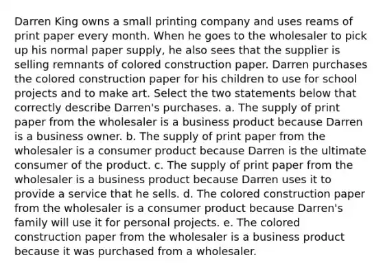 Darren King owns a small printing company and uses reams of print paper every month. When he goes to the wholesaler to pick up his normal paper supply, he also sees that the supplier is selling remnants of colored construction paper. Darren purchases the colored construction paper for his children to use for school projects and to make art. Select the two statements below that correctly describe Darren's purchases. a. The supply of print paper from the wholesaler is a business product because Darren is a business owner. b. The supply of print paper from the wholesaler is a consumer product because Darren is the ultimate consumer of the product. c. The supply of print paper from the wholesaler is a business product because Darren uses it to provide a service that he sells. d. The colored construction paper from the wholesaler is a consumer product because Darren's family will use it for personal projects. e. The colored construction paper from the wholesaler is a business product because it was purchased from a wholesaler.