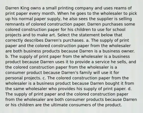 Darren King owns a small printing company and uses reams of print paper every month. When he goes to the wholesaler to pick up his normal paper supply, he also sees the supplier is selling remnants of colored construction paper. Darren purchases some colored construction paper for his children to use for school projects and to make art. Select the statement below that correctly describes Darren's purchases. a. The supply of print paper and the colored construction paper from the wholesaler are both business products because Darren is a business owner. b. The supply of print paper from the wholesaler is a business product because Darren uses it to provide a service he sells, and the colored construction paper from the wholesaler is a consumer product because Darren's family will use it for personal projects. c. The colored construction paper from the wholesaler is a business product because Darren bought it from the same wholesaler who provides his supply of print paper. d. The supply of print paper and the colored construction paper from the wholesaler are both consumer products because Darren or his children are the ultimate consumers of the product.