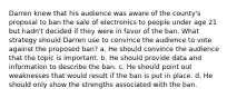 Darren knew that his audience was aware of the county's proposal to ban the sale of electronics to people under age 21 but hadn't decided if they were in favor of the ban. What strategy should Darren use to convince the audience to vote against the proposed ban? a. He should convince the audience that the topic is important. b. He should provide data and information to describe the ban. c. He should point out weaknesses that would result if the ban is put in place. d. He should only show the strengths associated with the ban.