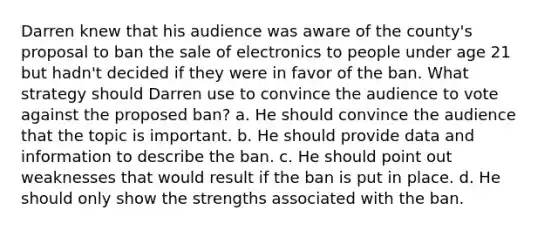 Darren knew that his audience was aware of the county's proposal to ban the sale of electronics to people under age 21 but hadn't decided if they were in favor of the ban. What strategy should Darren use to convince the audience to vote against the proposed ban? a. He should convince the audience that the topic is important. b. He should provide data and information to describe the ban. c. He should point out weaknesses that would result if the ban is put in place. d. He should only show the strengths associated with the ban.