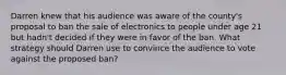 Darren knew that his audience was aware of the county's proposal to ban the sale of electronics to people under age 21 but hadn't decided if they were in favor of the ban. What strategy should Darren use to convince the audience to vote against the proposed ban?