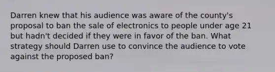 Darren knew that his audience was aware of the county's proposal to ban the sale of electronics to people under age 21 but hadn't decided if they were in favor of the ban. What strategy should Darren use to convince the audience to vote against the proposed ban?