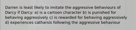 Darren is least likely to imitate the aggressive behaviours of Darcy if Darcy: a) is a cartoon character b) is punished for behaving aggressively c) is rewarded for behaving aggressively d) experiences catharsis following the aggressive behaviour