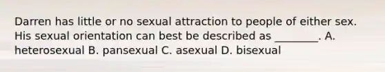 Darren has little or no sexual attraction to people of either sex. His sexual orientation can best be described as ________. A. heterosexual B. pansexual C. asexual D. bisexual